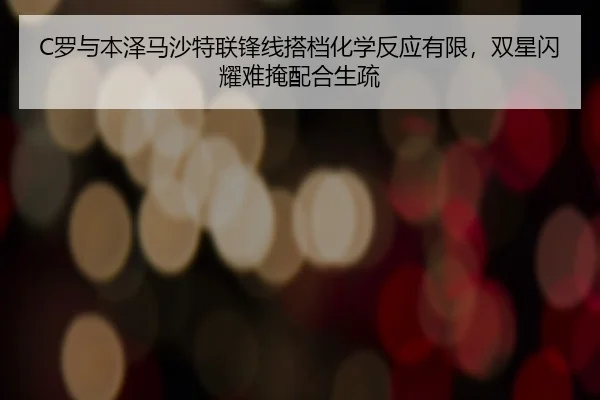 C罗与本泽马沙特联锋线搭档化学反应有限，双星闪耀难掩配合生疏
