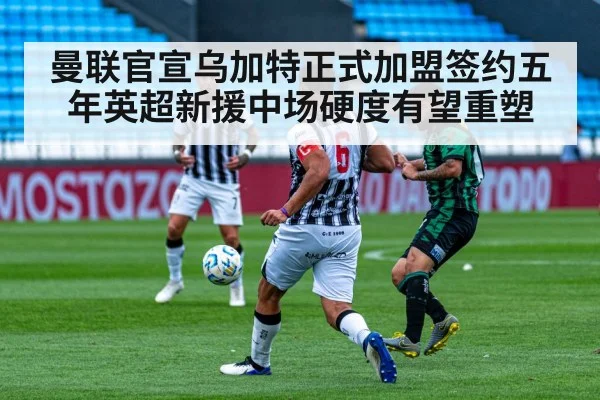 曼联官宣乌加特正式加盟签约五年英超新援中场硬度有望重塑