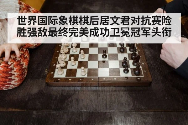 世界国际象棋棋后居文君对抗赛险胜强敌最终完美成功卫冕冠军头衔
